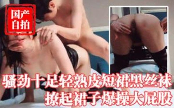 再约昨晚骚劲十足轻熟，皮短裙黑丝袜，撩起裙子爆操大屁股