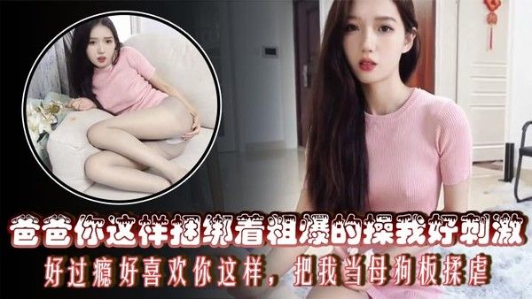 爸爸你这样捆绑着粗爆的操我好刺激，好过瘾好喜欢你这样，把我当母狗板揉虐