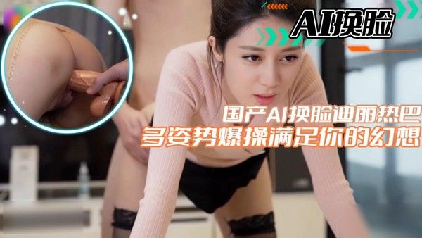 【AI换脸】国产AI换脸迪丽热巴多姿势爆操满足你的幻想