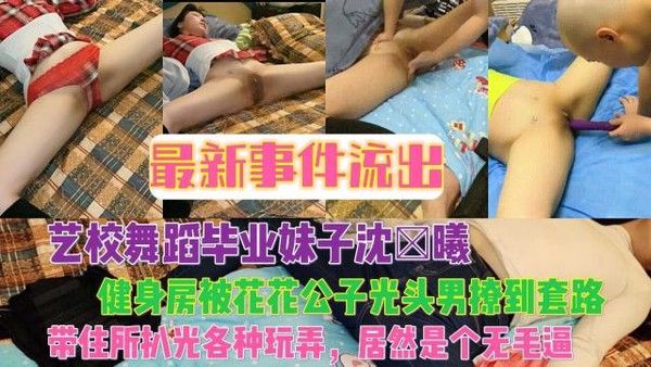 最新事件流出艺校舞蹈毕业妹子沈×曦健身房被花花公子光头男撩到套路，带住所各种玩弄，居然是个无毛逼